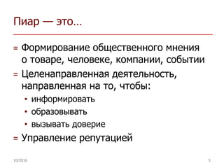 Пиар — это…
= Формирование общественного мнения
о товаре, человеке, компании, событии
= Целенаправленная деятельность,
направленная на то, чтобы:
• информировать
• образовывать
• вызывать доверие
= Управление репутацией
10/2016 5
 