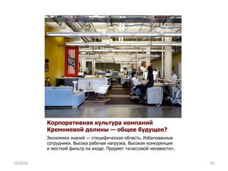 Корпоративная культура компаний
Кремниевой долины — общее будущее?
Экономика знаний — специфическая область. Избалованные
сотрудники. Высока рабочая нагрузка. Высокая конкуренция
и жесткий фильтр на входе. Предмет «классовой ненависти».
10/2016 53
 