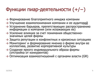Функции пиар-деятельности (+/−)
→ Формирование благоприятного имиджа компании
→ Улучшение взаимопонимания компании и ее аудиторий
→ Устранение барьеров, препятствующих распространению
информации о компании (или искажающих ее)
→ Усиление влияния за счет понимания общественно-
значимых целей фирмы
→ Защита репутации в конфликтных и кризисных ситуациях
→ Мониторинг и формирование мнения о фирме внутри ее
коллектива, развитие корпоративной культуры
→ Создание яркого индивидуального образа фирмы
(отстройка от конкурентов)
→ Оптимизация взаимоотношений с органами власти (GR)
10/2016 9
 