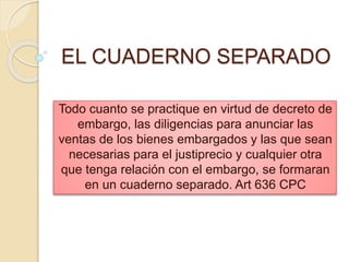 EL CUADERNO SEPARADO
Todo cuanto se practique en virtud de decreto de
embargo, las diligencias para anunciar las
ventas de los bienes embargados y las que sean
necesarias para el justiprecio y cualquier otra
que tenga relación con el embargo, se formaran
en un cuaderno separado. Art 636 CPC
 