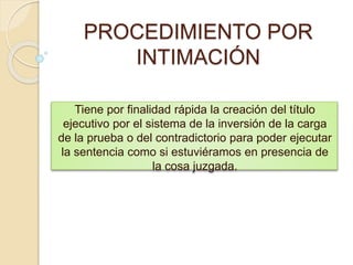 PROCEDIMIENTO POR
INTIMACIÓN
Tiene por finalidad rápida la creación del título
ejecutivo por el sistema de la inversión de la carga
de la prueba o del contradictorio para poder ejecutar
la sentencia como si estuviéramos en presencia de
la cosa juzgada.
 