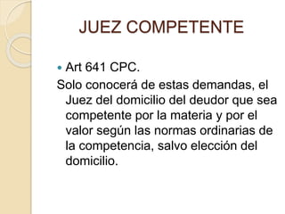 JUEZ COMPETENTE
 Art 641 CPC.
Solo conocerá de estas demandas, el
Juez del domicilio del deudor que sea
competente por la materia y por el
valor según las normas ordinarias de
la competencia, salvo elección del
domicilio.
 