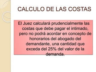 CALCULO DE LAS COSTAS
El Juez calculará prudencialmente las
costas que debe pagar el intimado,
pero no podrá acordar en concepto de
honorarios del abogado del
demandante, una cantidad que
exceda del 25% del valor de la
demanda.
 
