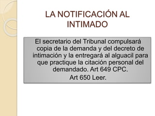LA NOTIFICACIÓN AL
INTIMADO
El secretario del Tribunal compulsará
copia de la demanda y del decreto de
intimación y la entregará al alguacil para
que practique la citación personal del
demandado. Art 649 CPC.
Art 650 Leer.
 