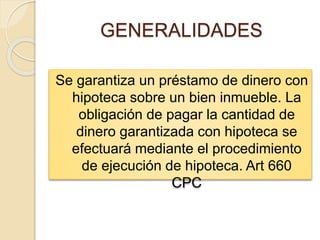 GENERALIDADES
Se garantiza un préstamo de dinero con
hipoteca sobre un bien inmueble. La
obligación de pagar la cantidad de
dinero garantizada con hipoteca se
efectuará mediante el procedimiento
de ejecución de hipoteca. Art 660
CPC
 