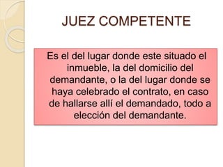 JUEZ COMPETENTE
Es el del lugar donde este situado el
inmueble, la del domicilio del
demandante, o la del lugar donde se
haya celebrado el contrato, en caso
de hallarse allí el demandado, todo a
elección del demandante.
 
