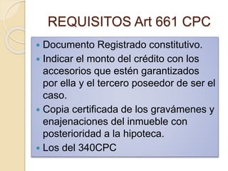 REQUISITOS Art 661 CPC
 Documento Registrado constitutivo.
 Indicar el monto del crédito con los
accesorios que estén garantizados
por ella y el tercero poseedor de ser el
caso.
 Copia certificada de los gravámenes y
enajenaciones del inmueble con
posterioridad a la hipoteca.
 Los del 340CPC
 