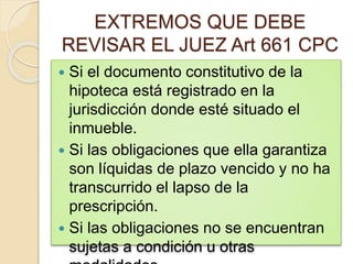 EXTREMOS QUE DEBE
REVISAR EL JUEZ Art 661 CPC
 Si el documento constitutivo de la
hipoteca está registrado en la
jurisdicción donde esté situado el
inmueble.
 Si las obligaciones que ella garantiza
son líquidas de plazo vencido y no ha
transcurrido el lapso de la
prescripción.
 Si las obligaciones no se encuentran
sujetas a condición u otras
 