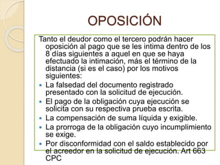 OPOSICIÓN
Tanto el deudor como el tercero podrán hacer
oposición al pago que se les intima dentro de los
8 días siguientes a aquel en que se haya
efectuado la intimación, más el término de la
distancia (si es el caso) por los motivos
siguientes:
 La falsedad del documento registrado
presentado con la solicitud de ejecución.
 El pago de la obligación cuya ejecución se
solicita con su respectiva prueba escrita.
 La compensación de suma líquida y exigible.
 La prorroga de la obligación cuyo incumplimiento
se exige.
 Por disconformidad con el saldo establecido por
el acreedor en la solicitud de ejecución. Art 663
CPC
 