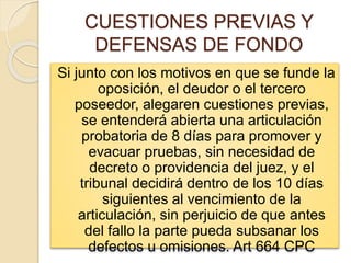 CUESTIONES PREVIAS Y
DEFENSAS DE FONDO
Si junto con los motivos en que se funde la
oposición, el deudor o el tercero
poseedor, alegaren cuestiones previas,
se entenderá abierta una articulación
probatoria de 8 días para promover y
evacuar pruebas, sin necesidad de
decreto o providencia del juez, y el
tribunal decidirá dentro de los 10 días
siguientes al vencimiento de la
articulación, sin perjuicio de que antes
del fallo la parte pueda subsanar los
defectos u omisiones. Art 664 CPC
 