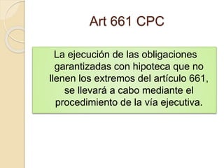 Art 661 CPC
La ejecución de las obligaciones
garantizadas con hipoteca que no
llenen los extremos del artículo 661,
se llevará a cabo mediante el
procedimiento de la vía ejecutiva.
 