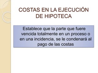 COSTAS EN LA EJECUCIÓN
DE HIPOTECA
Establece que la parte que fuere
vencida totalmente en un proceso o
en una incidencia, se le condenará al
pago de las costas
 