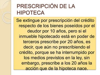PRESCRIPCIÓN DE LA
HIPOTECA
Se extingue por prescripción del crédito
respecto de los bienes poseídos por el
deudor por 10 años, pero si el
inmueble hipotecado está en poder de
terceros prescribe por 20 años, es
decir, que aún no prescribiendo el
crédito, porque se ha interrumpido por
los medios previstos en la ley, sin
embargo, prescribe a los 20 años la
acción que de la hipoteca nace.
 