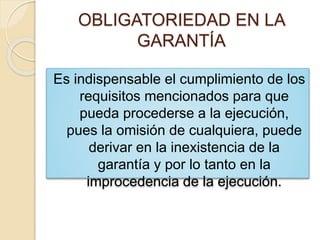 OBLIGATORIEDAD EN LA
GARANTÍA
Es indispensable el cumplimiento de los
requisitos mencionados para que
pueda procederse a la ejecución,
pues la omisión de cualquiera, puede
derivar en la inexistencia de la
garantía y por lo tanto en la
improcedencia de la ejecución.
 