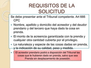 REQUISITOS DE LA
SOLICITUD
Se debe presentar ante el Tribunal competente. Art 666
CPC
 Nombre, apellido y domicilio del acreedor y del deudor
prendario y del tercero que haya dado la cosa en
prenda.
 El monto de la acreencia garantizada con la prenda y
cualquier otra cantidad cubierta por el privilegio.
 La naturaleza y especie de las cosas dadas en prenda,
y la indicación de su calidad, peso y medida.
 Los del 340 CPC.El acreedor prendario podrá a disposición del Tribunal las
cosas que le hubieren dado en prenda, salvo que sea
Prenda sin desplazamiento de posesión.
 