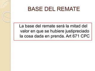 BASE DEL REMATE
La base del remate será la mitad del
valor en que se hubiere justipreciado
la cosa dada en prenda. Art 671 CPC
 