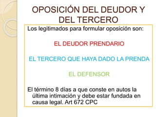 OPOSICIÓN DEL DEUDOR Y
DEL TERCERO
Los legitimados para formular oposición son:
EL DEUDOR PRENDARIO
EL TERCERO QUE HAYA DADO LA PRENDA
EL DEFENSOR
El término 8 días a que conste en autos la
última intimación y debe estar fundada en
causa legal. Art 672 CPC
 