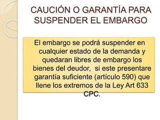 CAUCIÓN O GARANTÍA PARA
SUSPENDER EL EMBARGO
El embargo se podrá suspender en
cualquier estado de la demanda y
quedaran libres de embargo los
bienes del deudor, si este presentare
garantía suficiente (artículo 590) que
llene los extremos de la Ley Art 633
CPC.
 