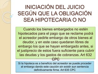 INICIACIÓN DEL JUICIO
SEGÚN QUE LA OBLIGACIÓN
SEA HIPOTECARIA O NO
Cuando los bienes embargados no estén
hipotecados para el pago que se reclame podrá
el acreedor pedirle embargo de otros bienes al
deudor, y en este caso quedaran libres de
embargo los que se hayan embargado antes, si
el justiprecio de estos fuera suficiente para cubrir
las deudas y los gastos de cobranzas. Art 632
CPC
Si la hipoteca es a beneficio del acreedor se puede proceder
al embargo dando este caución sin existir aun sentencia
definitivamente firme. Art 635 CPC
 