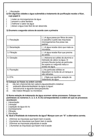 2
( ) floculação
e) Em algumas cidades a água submetida a tratamento de purificação recebe o flúor,
cujo papel é:
( ) matar os microrganismos da água
( ) prevenir a cárie dentária
( ) melhorar o sabor da água
( ) deixar a água mais fácil de ser absorvida
3) Enumere a segunda coluna de acordo com a primeira
4) Coloque as frases na ordem correta:
a) não tem cheiro/e/não tem sabor/a água/potável/é cristalina/.
b) potável/é diferente/destilada/ da água /a água/.
c) veículo/um/é /a água/de doenças/poluída.
d) não mata/a filtração/ os micróbios/.
5) Numa estação de tratamento de água ocorrem vários processos. Coloque nos
parênteses os números (1, 2, 3, 4, 5 e 6) correspondentes à ordem em que os processos
acontecem:
( ) decantação
( ) cloração
( ) captação da água do rio
( ) bombeamento
( ) filtração
( ) floculação
6) Qual a finalidade do tratamento da água? Marque com um “X” a alternativa correta.
( ) Eliminar as impurezas que fazem bem à saúde.
( ) Aumentar as impurezas que fazem bem à saúde
( ) Eliminar as impurezas prejudiciais à saúde
( ) Aumentar as impurezas que fazem mal à saúde
1. Floculação
( ) A água passa por filtros de areia
e cascalho e parte das impurezas
microrganismos fica presa nas
pedras.
2. Decantação ( ) A água recebe cloro que mata os
micróbios.
3. Filtração ( ) A água recebe flúor que previne
as cáries.
4. Cloração ( ) Adiciona-se sulfato de alumínio e
hidróxido de cálcio na água. O
primeiro flocula (junta) as partículas
de sujeira e o segundo reduz a
acidez da água.
5. Fluoração: ( ) As partículas sólidas se
depositam no fundo de um tanque e
são retiradas.
6. ETA ( ) Sigla que significa: estação de
tratamento de água
 