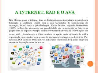 A INTERNET, EAD E O AVA
Nos últimos anos, a internet tem se destacado como importante expansão da
Educação a Distância (EaD), com a sua variedades de ferramentas de
interação, baixo custo e popularização. Estes fatores, segundo Bittencourt
(1999), confere-lhe vantagens na possibilidade do rompimento de barreiras
geográficas de espaço e tempo, assim o compartilhamento de informações em
tempo real. Atualmente o AVA consiste na opção mais utilizada de mídia
empregada para mediar o processo de ensino-aprendizagem a distância. Por
meio do AVA busca-se transmitir os conteúdos essenciais, bem como criar um
espaço de interação entre os atores.
 