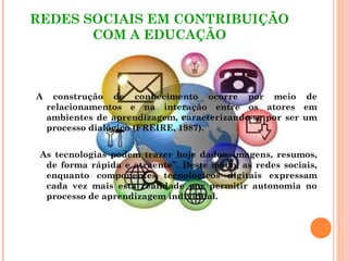 REDES SOCIAIS EM CONTRIBUIÇÃO
COM A EDUCAÇÃO
A construção de conhecimento ocorre por meio de
relacionamentos e na interação entre os atores em
ambientes de aprendizagem, caracterizando-se por ser um
processo dialógico (FREIRE, 1987).
As tecnologias podem trazer hoje dados, imagens, resumos,
de forma rápida e atraente”. Deste modo, as redes sociais,
enquanto componentes tecnológicos digitais expressam
cada vez mais esta realidade por permitir autonomia no
processo de aprendizagem individual.
 