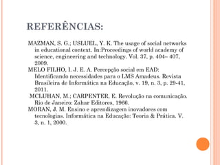 REFERÊNCIAS:
MAZMAN, S. G.; USLUEL, Y. K. The usage of social networks
in educational context. In:Proceedings of world academy of
science, engineering and technology. Vol. 37, p. 404– 407,
2009.
MELO FILHO, I. J. E. A. Percepção social em EAD:
Identificando necessidades para o LMS Amadeus. Revista
Brasileira de Informática na Educação, v. 19, n. 3, p. 29-41,
2011.
MCLUHAN, M.; CARPENTER, E. Revolução na comunicação.
Rio de Janeiro: Zahar Editores, 1966.
MORAN, J. M. Ensino e aprendizagem inovadores com
tecnologias. Informática na Educação: Teoria & Prática. V.
3, n. 1, 2000.
 