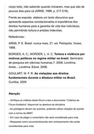 corpo todo, não sabendo quando iniciaram, mas que são de
poucos dias para cá (ARNS, 1988, p. 217-218).
Frente ao exposto, elabore um texto discursivo que
apresente aspectos correlacionados à importância dos
direitos humanos para a garantia da vida dos indivíduos,
não permitindo tortura e prisões indevidas.
Referências :
ARNS, P. E. Brasil: nunca mais. 21. ed. Petrópolis: Vozes,
1988.
BORGES, A. C.; NORDER, L. A. C. Tortura e violência por
motivos políticos no regime militar no brasil. Seminário
de pesquisa em ciências humanas,7. 2008, Londrina.
Anais... Londrina: Eduel, 2008.
GOULART, W. F. R. As violações aos direitos
fundamentais durante a ditadura militar no Brasil.
Curitiba, 2009
Atenção
- Verifique os critérios deste fórum e leia o documento ‘’Critérios do
Fórum Avaliativo” disponível na abertura da disciplina.
- As postagens devem ser autorais, podendo utilizar citações de acordo
com a norma da ABNT.
- Em caso de plágio o comentário não será considerado para nota.
- Respostas como concordo/discordo sem embasamento não serão
consideradas para nota.
 