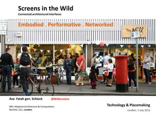 London, 1 July 2015
Screens in the Wild
Connected architectural interfaces
Technology & Placemaking
Embodied . Performative . Networked
Ava Fatah gen. Schieck @Wildscreens
MSc Adaptive Architecture & Computation
Bartlett, UCL, London
 