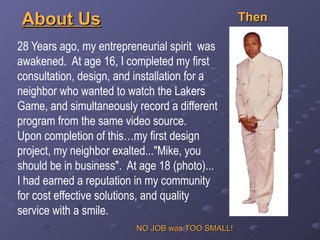 28 Years ago, my entrepreneurial spirit  was awakened.  At age 16, I completed my first consultation, design, and installation for a neighbor who wanted to watch the Lakers Game, and simultaneously record a different program from the same video source.  Upon completion of this…my first design project, my neighbor exalted...&quot;Mike, you should be in business&quot;.  At age 18 (photo)... I had earned a reputation in my community for cost effective solutions, and quality service with a smile. About Us Then NO JOB was TOO SMALL! 
