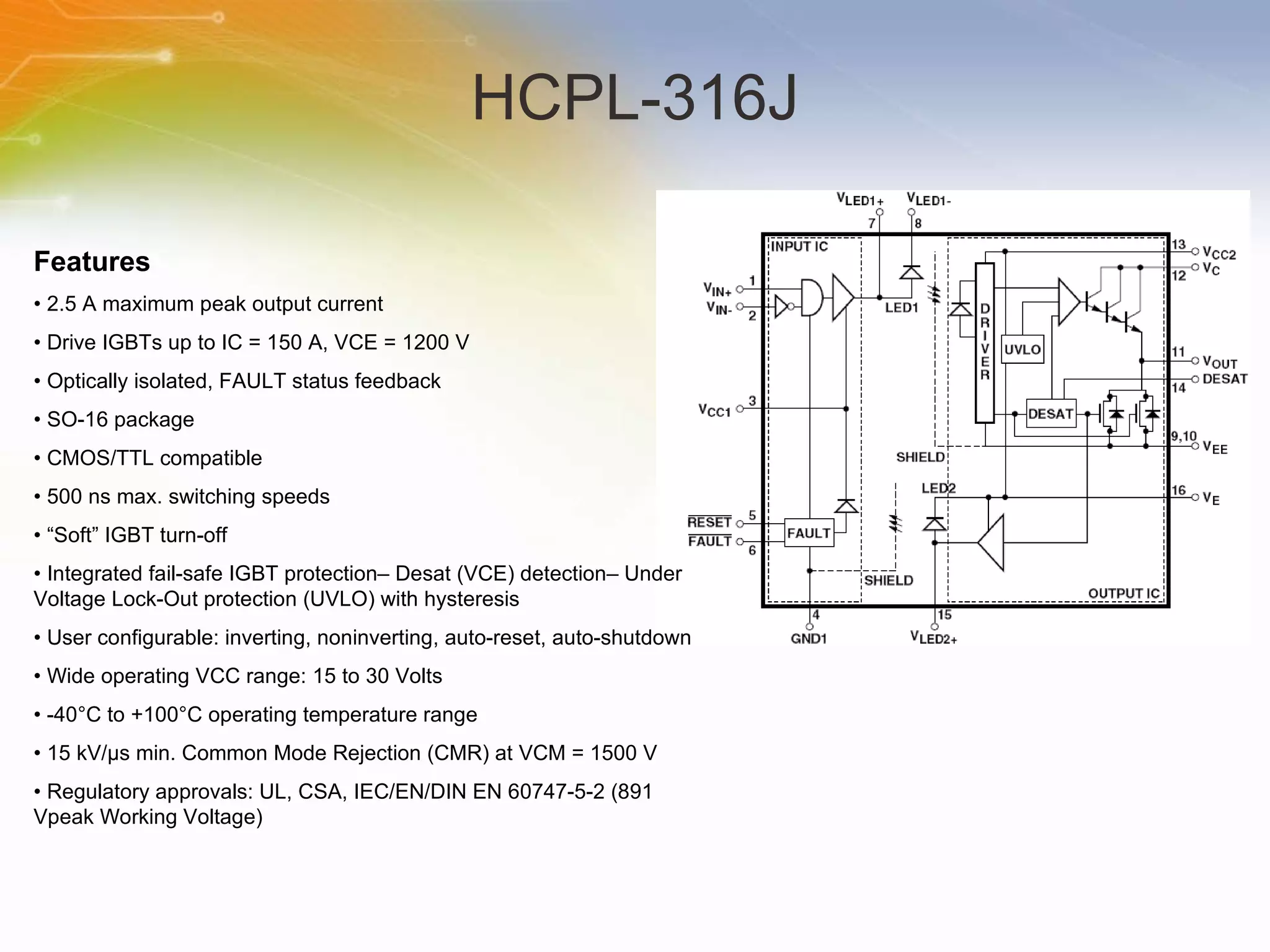 HCPL-316J Features •  2.5 A maximum peak output current •  Drive IGBTs up to IC = 150 A, VCE = 1200 V •  Optically isolated, FAULT status feedback •  SO-16 package •  CMOS/TTL compatible •  500 ns max. switching speeds • “ Soft” IGBT turn-off •  Integrated fail-safe IGBT protection– Desat (VCE) detection– Under Voltage Lock-Out protection (UVLO) with hysteresis •  User configurable: inverting, noninverting, auto-reset, auto-shutdown •  Wide operating VCC range: 15 to 30 Volts •  -40°C to +100°C operating temperature range •  15 kV/μs min. Common Mode Rejection (CMR) at VCM = 1500 V •  Regulatory approvals: UL, CSA, IEC/EN/DIN EN 60747-5-2 (891 Vpeak Working Voltage)  