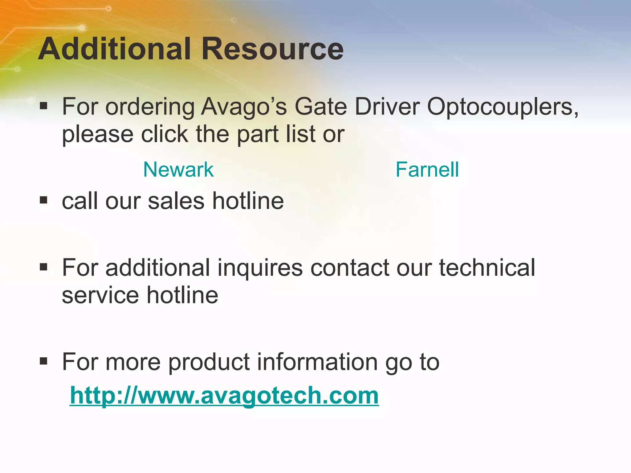 Additional Resource For ordering Avago’s Gate Driver Optocouplers, please click the part list or  call our sales hotline For additional inquires contact our technical service hotline For more product information go to http://www.avagotech.com Newark Farnell 
