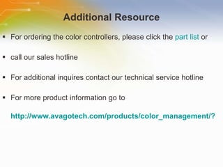Additional Resource For ordering the color controllers, please  click the  part list  or call our sales hotline For additional inquires contact our technical service hotline For more product information go to http://www.avagotech.com/products/color_management/?linksource=homepage 