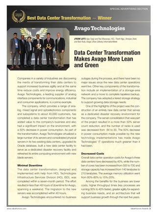 SPECIAL ADVERTISING SECTION



                      Best Data Center Transformation — Winner

                                                              Avago Technologies
                                                              (FROM LEFT) Ajay Tyagi and Rao Bhavaraju, HCL; Thanh Ngu, Shreyas Shah,
                                                              and Bob Rudy, Avago; Brian Gillooly, InformationWeek




                                                              Data Center Transformation
                                                              Makes Avago More Lean
                                                              and Green
          Companies in a variety of industries are discovering        outages during the process, and there have been no
          the merits of transforming their data centers to            major issues since the new data center operations
          support increased business agility and at the same          went live. Other key components of the transforma-
          time reduce costs and improve energy efﬁciency.             tion include an implementation of a storage-area
          Avago Technologies, a leading supplier of analog            network and a move to complete tapeless backup.
          interface components for communications, industrial         The company has adopted a tiered storage strategy
          and consumer applications, is a prime example.              to support growing data storage needs.
               The company, which provides a range of ana-                One of the highlights of the project was the con-
          log, mixed signal and optoelectronics components            struction of an entirely new data center that serves
          and subsystems to about 40,000 customers, has               as a dedicated disaster recovery environment for
          completed a data center transformation that has             the company. The server consolidation that was part
          added value to the company’s business and also              of the project resulted in a more than 50% server
          had a signiﬁcant impact on the environment, with            count reduction, and the number of racks is used
          a 50% decrease in power consumption. As part of             was decreased from 84 to 30. The 50% decrease
          the transformation, Avago Technologies virtualized a        in power consumption made possible by the new
          large number of its servers and consolidated physical       technology implementations has made Avago
          servers in its two existing data centers, upgraded its      Technologies’ IT operations much greener than it
          Oracle database, built a new data center facility to        had been.
          serve as a dedicated disaster recovery facility and
          refreshed its entire computing environment with new         Decreased Costs
          blade servers.                                              Overall data center operation costs for Avago’s three
                                                                      data centers have decreased by 40%, while the num-
          Minimal Downtime                                            ber of cores has been increased from 500 to 700 and
          The data center transformation, designed and                storage capacity has increased from 140 terabytes to
          implemented with help from HCL Technologies                 210 terabytes. The average memory utilization went
          Infrastructure Services Division (HCL ISD), was             from 60%-80% to 15%-20%.
          completed within a seven-month period. The effort               Among the beneﬁts for the business are lower
          resulted in less than 48 hours of downtime for Avago,       costs, higher throughput times (key processes are
          spanning a weekend. The migration to the new                running 30% to 40% faster), greater agility for expand-
          servers was accomplished within 40 hours.                   ing business needs, and an architecture that will
              Avago Technologies encountered no business              support business growth through the next ﬁve years.



www.valuehonors.com                                                                                                          ValueHonors Awards 3
 