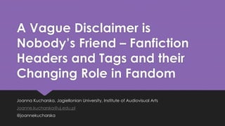 A Vague Disclaimer is 
Nobody’s Friend – Fanfiction 
Headers and Tags and their 
Changing Role in Fandom 
Joanna Kucharska, Jagiellonian University, Institute of Audiovisual Arts 
Joanne.kucharska@uj.edu.pl 
@joannekucharska 
 