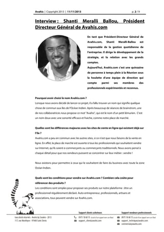 Avahis | Copyright 2013 | 11/11/2013

p. 2 / 9

Interview : Shanti Meralli Ballou, Président
Directeur Général de Avahis.com
En tant que Président-Directeur Général de
Avahis.com,

Shanti

Meralli-Ballou

est

responsable de la gestion quotidienne de
l’entreprise. Il dirige le développement de la
stratégie, et la relation avec les grands
comptes.
Aujourd'hui, Avahis.com c’est une quinzaine
de personne à temps plein à la Réunion sous
la houlette d’une équipe de direction qui
compte

parmi

ses

membres

des

professionnels expérimentés et reconnus.
Pourquoi avoir choisi le nom Avahis.com ?
Lorsque nous avons décidé de lancer ce projet, il a fallu trouver un nom qui signifie quelque
chose de commun aux îles de l'Océan Indien. Après beaucoup de séances de brainstrom, une
de nos collaboratrices nous propose ce mot "Avahis", qui est le nom d'un petit lémurien. C'est
un nom doux avec une sonorité efficace et fraiche, comme notre place de marché.
Quelles sont les différences majeures avec les sites de vente en ligne qui existent déjà sur
l’île ?
Avahis.com a peu en commun avec les autres sites, si ce n'est que nous faisons de la vente en
ligne. En effet, la place de marché est ouverte à tous les professionnels qui souhaitent vendre
sur Internet, qu'ils soient e-commerçants ou commerçants traditionnels. Nous avons pensé à
chaque détail pour que nos vendeurs puissent se concentrer sur leur métier : vendre !
Nous existons pour permettre à ceux qui le souhaitent de faire du business avec toute la zone
Océan Indien.
Quels sont les conditions pour vendre sur Avahis.com ? Combien cela coûte pour
référencer des produits ?
Les conditions sont simples pour proposer ses produits sur notre plateforme : être un
professionnel régulièrement déclaré. Auto-entrepreneur, professionnels, artisans et
associations, tous peuvent vendre sur Avahis.com.

 