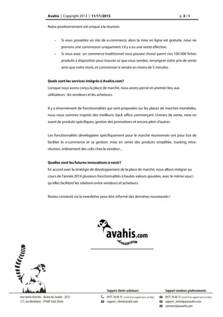 Avahis | Copyright 2013 | 11/11/2013

p. 3 / 9

Notre positionnement est unique à la réunion:

-

Si vous possédez un site de e-commerce, alors la mise en ligne est gratuite, nous ne
prenons une commission uniquement s'il y a eu une vente effective.

-

Si vous avez un commerce traditionnel vous pouvez choisir parmi nos 100 000 fiches
produits à disposition pour trouver ce que vous vendez, renseigner votre prix de vente
ainsi que votre stock, et commencer à vendre en moins de 5 minutes.

Quels sont les services intégrés à Avahis.com?
Lorsque nous avons conçu la place de marché, nous avons pensé en premier lieu aux
utilisateurs : les vendeurs et les acheteurs.
Il y a énormément de fonctionnalités qui sont proposées sur les places de marchés mondiales,
nous nous sommes inspirés des meilleurs: back office commerçant, Univers de vente, mise en
avant de produits spécifiques, gestion des promotions et encore plein d'autres.
Les fonctionnalités développées spécifiquement pour le marché réunionnais ont pour but de
faciliter le e-commerce et sa gestion: mise en vente des produits simplifiée, tracking intraréunion, enlèvement des colis chez le vendeur...
Quelles sont les futures innovations à venir?
En accord avec la stratégie de développement de la place de marché, nous allons intégrer au
cours de l'année 2014 plusieurs fonctionnalités à hautes valeurs ajoutées, avec le même souci :
qu'elles facilitent les relations entre vendeurs et acheteurs.
Restez connecté via la newsletter pour être informé des dernières nouveautés !

 