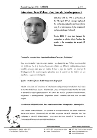 Avahis | Copyright 2013 | 11/11/2013

p. 4 / 9

Interview : Rémi Voluer, directeur du développement
Utilisateur actif dès 1995 et professionnel
des TIC depuis 2001, il a occupé la plupart
des postes de production de l'écosystème
web, de la technique au design en passant
par le marketing et l'éditorial.
Depuis 2004, il gère des équipes de
production, la relation client, l'analyse du
besoin et la conception de projets IT
d'envergure.

Pourquoi et comment vous êtes-vous lancé dans l’aventure Avahis.com ?
Nous sommes partis, il y a maintenant plus de 4 ans, du constat que l’offre e-commerce était
très limitée sur l’île de la Réunion. Nous avons réfléchi aux différents modèles économiques
possibles, et avons opté pour un modèle de type « place de marché » en observant le
développement des e-commerçants spécialisés, avec la volonté de les fédérer sur une
plateforme à rayonnement régional.
Quelles ont été les phases de développement du projet ?
Très tôt, nous avons pris conscience du volume de travail qu’implique la réalisation d’une place
de marché électronique. D’avril à décembre 2012, nous avons commencé à chercher des fonds
et réalisé toute la conception (rédaction des cahiers des charges, spécifications fonctionnelles,
storyboard). Le développement à proprement parler a commencé en mars 2013, sur fonds
propres.
En termes de conception, quels défis avez-vous rencontré sur ce projet IT d’envergure ?
Dans l’univers du e-commerce, il faut optimiser le taux de conversion, soit guider l’internaute
vers le bon produit. Toute la difficulté est donc d’organiser de façon claire près de 4 000
catégories et 100 000 fiches-produits ! Nous avons été très attentifs à l’architecture de
l’information, à l’ergonomie, au guidage utilisateur.

 