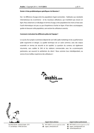 Avahis | Copyright 2013 | 11/11/2013

p. 5 / 9

Existe-t-il des problématiques spécifiques à la Réunion ?
Oui : la différence d’usage entre les populations hyper-connectées - habituées aux standards
internationaux du e-commerce - et les nouveaux utilisateurs, qui n’achètent pas encore en
ligne. Nous observons un décalage en termes d’usage, et les populations les moins à l’aise avec
l’outil informatique ont peu ou pas d’expérience d’achat en ligne. Il faut donc accompagner,
guider et réassurer cette population, sans exclure les utilisateurs avancés.
Comment s’articulent les différents pôles de l’équipe ?
Le succès d’un projet e-commerce dépend de son trafic (pôle marketing) et de sa performance
(pôle ergonomie et design). La qualité technique est un socle commun, avec des enjeux
essentiels en termes de sécurité et de rapidité. La question du contenu est également
récurrente, sans oublier le SAV et les relations commerciales avec les e-commerçants
partenaires, qui assurent la satisfaction du client ! Nous sommes tous interdépendant, au
service d’une meilleur expérience des utilisateurs !

 