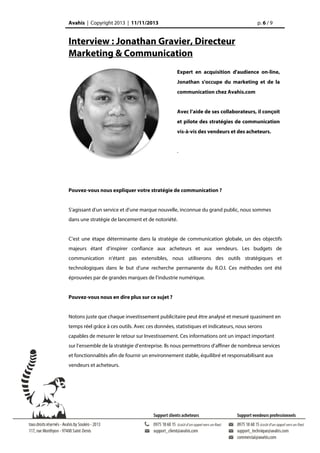 Avahis | Copyright 2013 | 11/11/2013

p. 6 / 9

Interview : Jonathan Gravier, Directeur
Marketing & Communication
Expert en acquisition d'audience on-line,
Jonathan s'occupe du marketing et de la
communication chez Avahis.com
Avec l’aide de ses collaborateurs, il conçoit
et pilote des stratégies de communication
vis-à-vis des vendeurs et des acheteurs.
.

Pouvez-vous nous expliquer votre stratégie de communication ?
S’agissant d’un service et d’une marque nouvelle, inconnue du grand public, nous sommes
dans une stratégie de lancement et de notoriété.
C’est une étape déterminante dans la stratégie de communication globale, un des objectifs
majeurs étant d’inspirer confiance aux acheteurs et aux vendeurs. Les budgets de
communication n’étant pas extensibles, nous utiliserons des outils stratégiques et
technologiques dans le but d’une recherche permanente du R.O.I. Ces méthodes ont été
éprouvées par de grandes marques de l’industrie numérique.
Pouvez-vous nous en dire plus sur ce sujet ?
Notons juste que chaque investissement publicitaire peut être analysé et mesuré quasiment en
temps réel grâce à ces outils. Avec ces données, statistiques et indicateurs, nous serons
capables de mesurer le retour sur Investissement. Ces informations ont un impact important
sur l’ensemble de la stratégie d’entreprise. Ils nous permettrons d’affiner de nombreux services
et fonctionnalités afin de fournir un environnement stable, équilibré et responsabilisant aux
vendeurs et acheteurs.

 