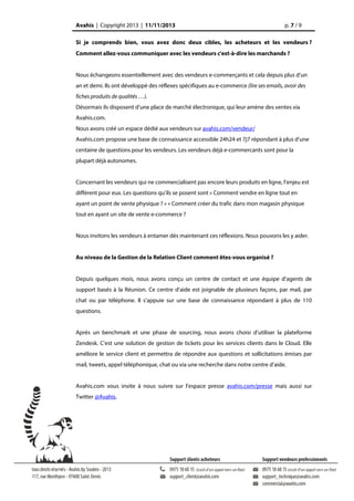 Avahis | Copyright 2013 | 11/11/2013

p. 7 / 9

Si je comprends bien, vous avez donc deux cibles, les acheteurs et les vendeurs ?
Comment allez-vous communiquer avec les vendeurs c'est-à-dire les marchands ?
Nous échangeons essentiellement avec des vendeurs e-commerçants et cela depuis plus d’un
an et demi. Ils ont développé des réflexes spécifiques au e-commerce (lire ses emails, avoir des
fiches produits de qualités …).
Désormais ils disposent d’une place de marché électronique, qui leur amène des ventes via
Avahis.com.
Nous avons créé un espace dédié aux vendeurs sur avahis.com/vendeur/
Avahis.com propose une base de connaissance accessible 24h24 et 7j7 répondant à plus d’une
centaine de questions pour les vendeurs. Les vendeurs déjà e-commercants sont pour la
plupart déjà autonomes.
Concernant les vendeurs qui ne commercialisent pas encore leurs produits en ligne, l’enjeu est
différent pour eux. Les questions qu’ils se posent sont « Comment vendre en ligne tout en
ayant un point de vente physique ? » « Comment créer du trafic dans mon magasin physique
tout en ayant un site de vente e-commerce ?
Nous invitons les vendeurs à entamer dès maintenant ces réflexions. Nous pouvons les y aider.
Au niveau de la Gestion de la Relation Client comment êtes-vous organisé ?
Depuis quelques mois, nous avons conçu un centre de contact et une équipe d’agents de
support basés à la Réunion. Ce centre d’aide est joignable de plusieurs façons, par mail, par
chat ou par téléphone. Il s’appuie sur une base de connaissance répondant à plus de 110
questions.
Après un benchmark et une phase de sourcing, nous avons choisi d’utiliser la plateforme
Zendesk. C’est une solution de gestion de tickets pour les services clients dans le Cloud. Elle
améliore le service client et permettra de répondre aux questions et sollicitations émises par
mail, tweets, appel téléphonique, chat ou via une recherche dans notre centre d’aide.
Avahis.com vous invite à nous suivre sur l’espace presse avahis.com/presse mais aussi sur
Twitter @Avahis.

 
