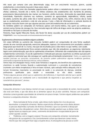 três vezes por semana com uma determinada carga, tem um crescimento muscular, porém, usando
anabolizantes o crescimento muscular é duas vezes maior.
Porém, as bombas, como são chamados popularmente podem afetar o metabolismo do corpo e causar sérios
efeitos colaterais, levando até a morte. Os efeitos colaterais dos anabolizantes são: Aumento da próstata,
ginecomastia (desenvolvimento das mamas nos homens), atrofia testicular, diminuição da capacidade sexual,
esterilidade, hipertrofia clitoriana nas mulheres, aumento da agressividade, dependência, infarto, queda
de cabelo, aumento dos pêlos onde não é normal aparecer, câncer (fígado, rim), enfim, diversos são os males
que os anabolizantes acarretam a vida de uma pessoa. E pior, a falta de informação e a vontade doentia de
conquistar músculos fazem com que algumas pessoas usematé anabolizantes de uso veterinário.
Os remédios podem ser comprados em farmácias apenas com receita médica, mas quem usa confessa que
existem outras formas de consegui-los. Esse mercado negro de tráfico de drogas existe nas próprias academias,
tornando-se fácil para o consumo de muitos.
Portanto, fique ligado! Músculos fáceis, vão fáceis! Os danos causados por uso de anabolizantes podem ser
irreparáveis. Fonte: http://www.top30.com.br/news/anabolizantes/comment-page-2/
Suplementos alimentares também exigem cuidados
Um corpo definido ou aumento dos músculos também podem ser conquistados de uma forma saudável,
através de uma nutrição apropriada, exercícios adequados, repouso. Um treinamento com resultado a médio e
longo prazo que levam de 1 a 2 anos, mas que são resultados para a vida inteira e o que melhor, com saúde.
Para auxiliar o desenvolvimento físico existem produtos que não são prejudiciais ao organismo, totalmente
legal e sem contraindicação, que são os suplementos alimentares. Diferentes dos anabolizantes eles são apenas
complementos nutricionais. O uso de suplementos é indicado para pessoas esportistas ou atletas que possuem
uma exigência nutricional que não consegue ser suprida pela alimentação convencional. Porém, os suplementos
também precisam ser prescritos corretamente, do contrário podem potencializar algumas tendências genéticas,
acelerandoosurgimentode doençascrônicas,comoodiabetes.
Vemos hoje uma divulgação maciça, muitas vezes fantasiosa e exagerada, dos benefícios dos suplementos
vitamínicos na saúde humana. Quando a suplementação nutricional e a prescrição de nutracêuticos
(nutrientes com efeitos terapêuticos) é feita em bases racionais, após avaliação médica adequada, elas se
tornam ferramentas importantes na preservação da saúde e na prevenção de doenças, existindo
profissionais qualificados para decidir a necessidade ou não desta conduta.
“Embora algumas pessoas achem que os suplementos são inofensivos, é importante salientar que o aporte
de proteína precisa ser condizente com a necessidade do organismo e que precisa respeitar as
características pessoais”, destaca..
Compulsão Alimentar
Compulsão alimentar é uma doença mental em que a pessoa sente a necessidade de comer, mesmo quando
não está com fome, e que não deixa de se alimentar apesar de já estar satisfeita. Pessoas com compulsão
alimentar comem grandes quantidades de alimentos em pouco tempo. Existem alguns problemas que podem
favorecer a compulsão alimentar. São eles:
 Dieta realizada de forma errada: após dietas muito rígidas há o risco da pessoa
desenvolver a compulsão alimentar. Muitos especialistas afirmamque estas dietas deixam
as pessoas deprimidas e privadas de diversos alimentos e que isso aumenta o desejo por
comidas que elas não poderiam comer. Além disso, estudos apontam que as dietas muito
rígidas levamao impulso por comer, sentimento de desânimo e incapacidade de parar de
comer quando saciado
 Problemas com a imagem corporal: Pessoas comcompulsão alimentar normalmente
não gostam de sua aparência. Elas constantemente acham que deveriam comer menos,
mesmo que não consigam fazer algo a respeito disso. A consequência da pessoa se sentir
 