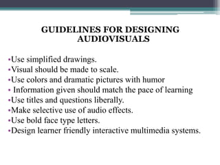 GUIDELINES FOR DESIGNING
               AUDIOVISUALS

•Use simplified drawings.
•Visual should be made to scale.
•Use colors and dramatic pictures with humor
• Information given should match the pace of learning
•Use titles and questions liberally.
•Make selective use of audio effects.
•Use bold face type letters.
•Design learner friendly interactive multimedia systems.
 