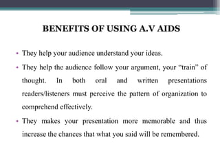 BENEFITS OF USING A.V AIDS

• They help your audience understand your ideas.
• They help the audience follow your argument, your “train” of
  thought.   In   both      oral   and   written   presentations
  readers/listeners must perceive the pattern of organization to
  comprehend effectively.
• They makes your presentation more memorable and thus
  increase the chances that what you said will be remembered.
 