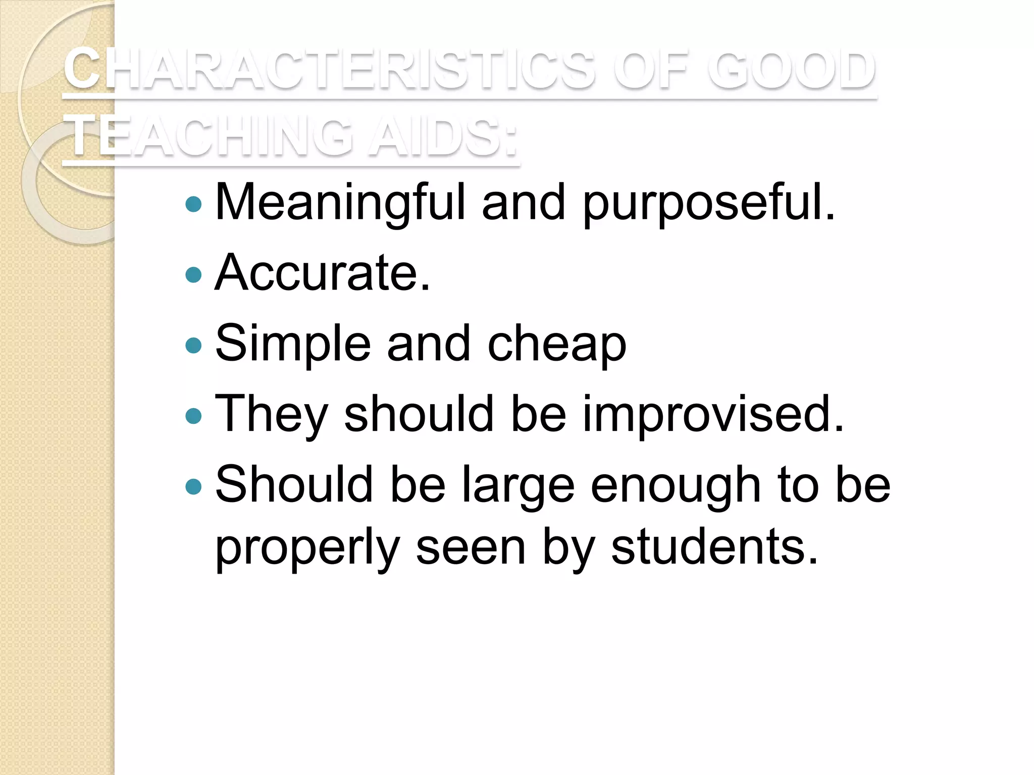 CHARACTERISTICS OF GOOD
TEACHING AIDS:
 Meaningful and purposeful.
 Accurate.
 Simple and cheap
 They should be improvised.
 Should be large enough to be
properly seen by students.
 