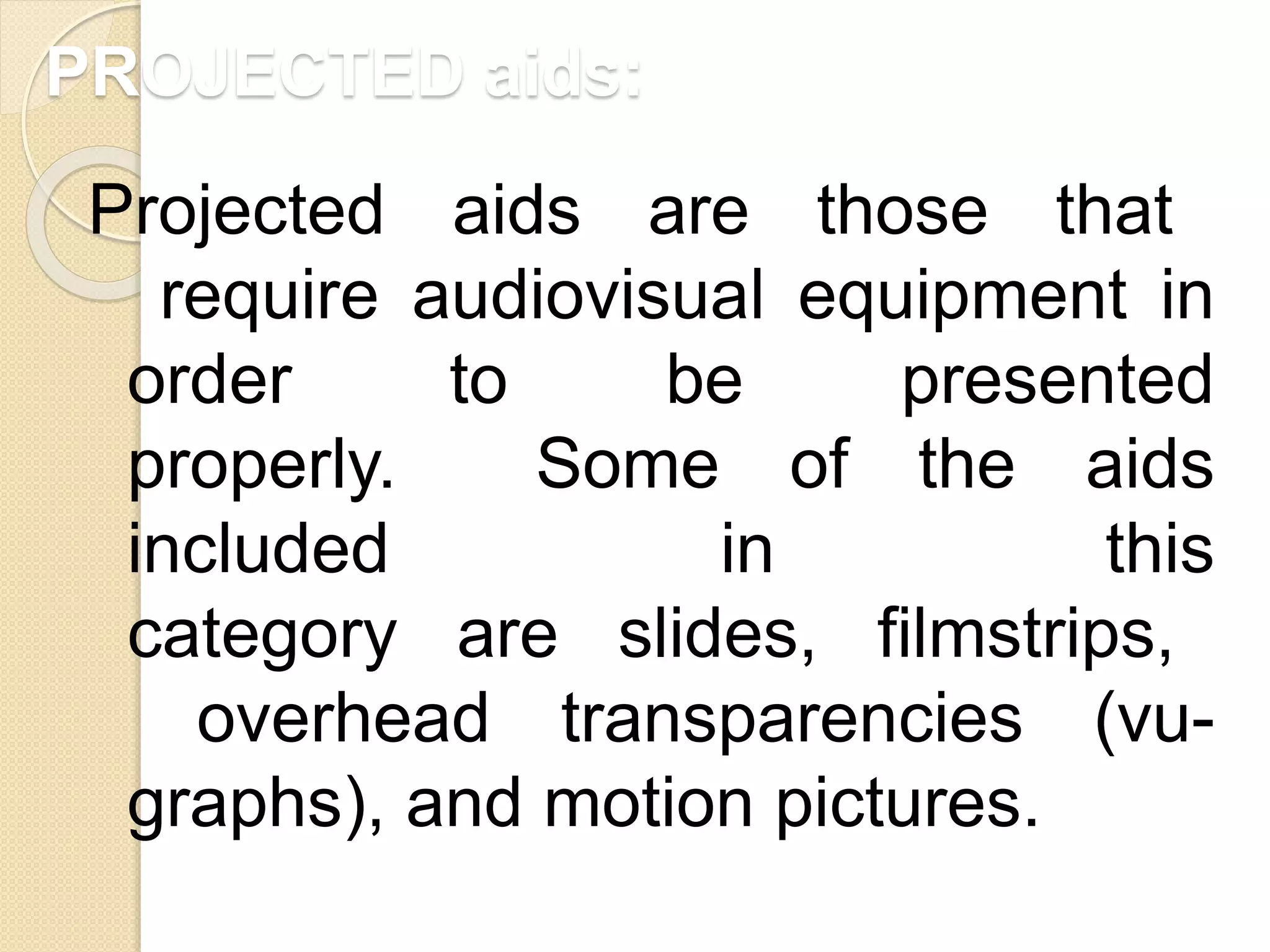 PROJECTED aids:
Projected aids are those that
require audiovisual equipment in
order to be presented
properly. Some of the aids
included in this
category are slides, filmstrips,
overhead transparencies (vu-
graphs), and motion pictures.
 