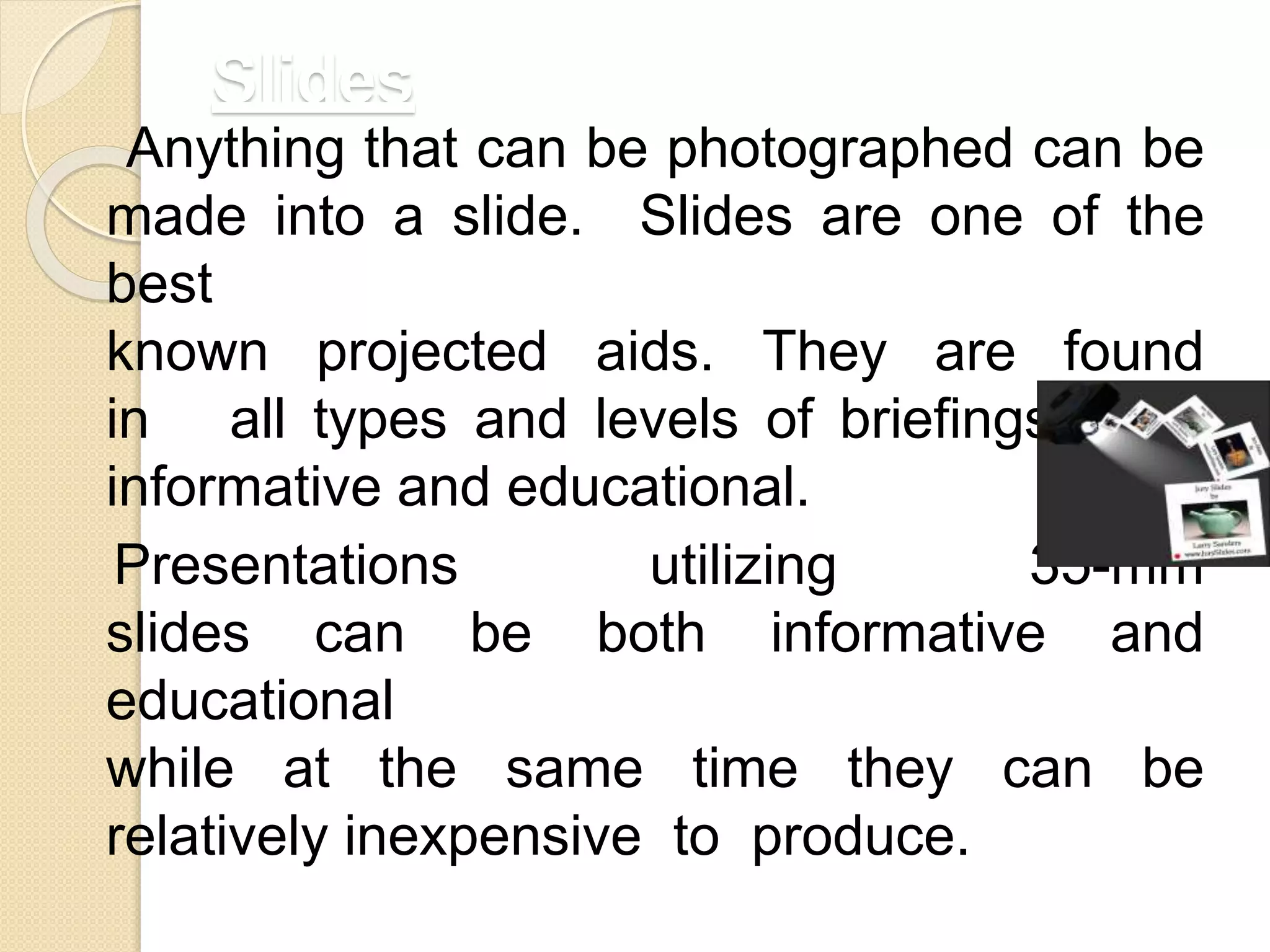 Slides
Anything that can be photographed can be
made into a slide. Slides are one of the
best
known projected aids. They are found
in all types and levels of briefings, both
informative and educational.
Presentations utilizing 35-mm
slides can be both informative and
educational
while at the same time they can be
relatively inexpensive to produce.
 