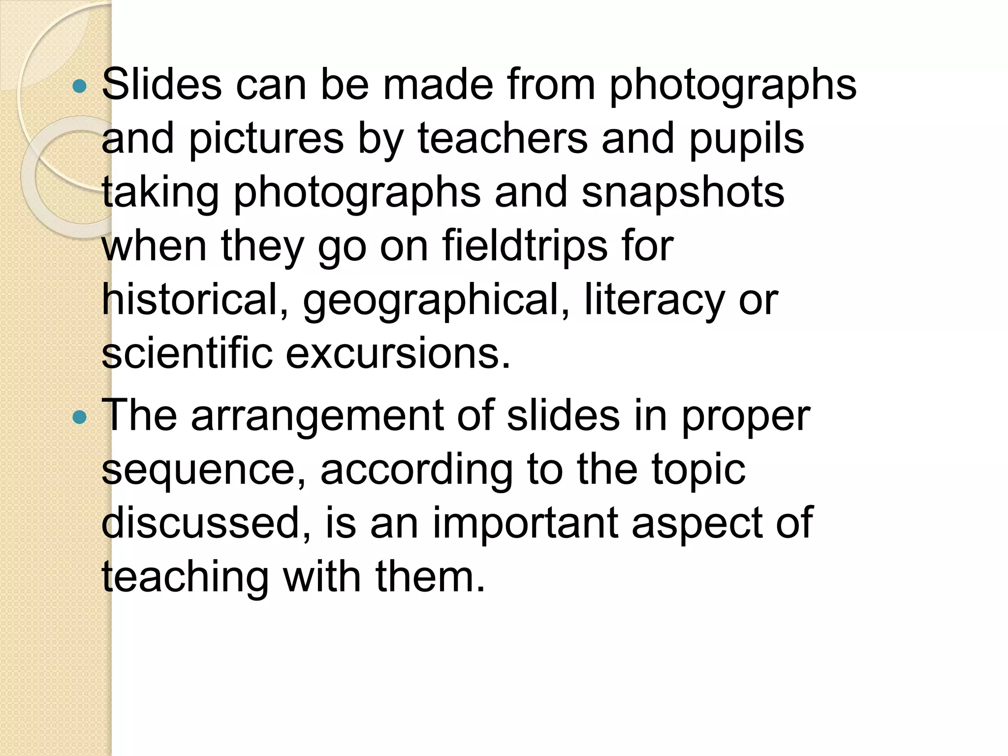  Slides can be made from photographs
and pictures by teachers and pupils
taking photographs and snapshots
when they go on fieldtrips for
historical, geographical, literacy or
scientific excursions.
 The arrangement of slides in proper
sequence, according to the topic
discussed, is an important aspect of
teaching with them.
 