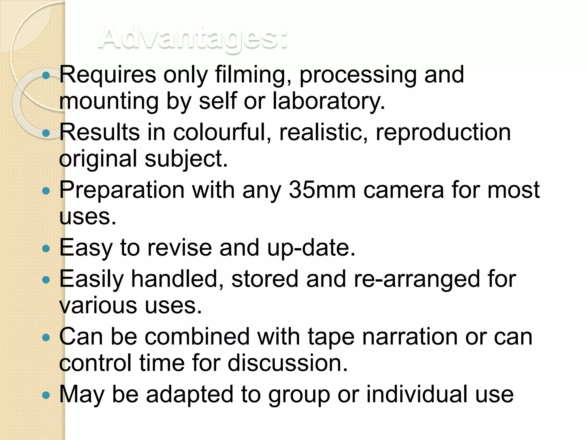 Advantages:
 Requires only filming, processing and
mounting by self or laboratory.
 Results in colourful, realistic, reproduction
original subject.
 Preparation with any 35mm camera for most
uses.
 Easy to revise and up-date.
 Easily handled, stored and re-arranged for
various uses.
 Can be combined with tape narration or can
control time for discussion.
 May be adapted to group or individual use
 