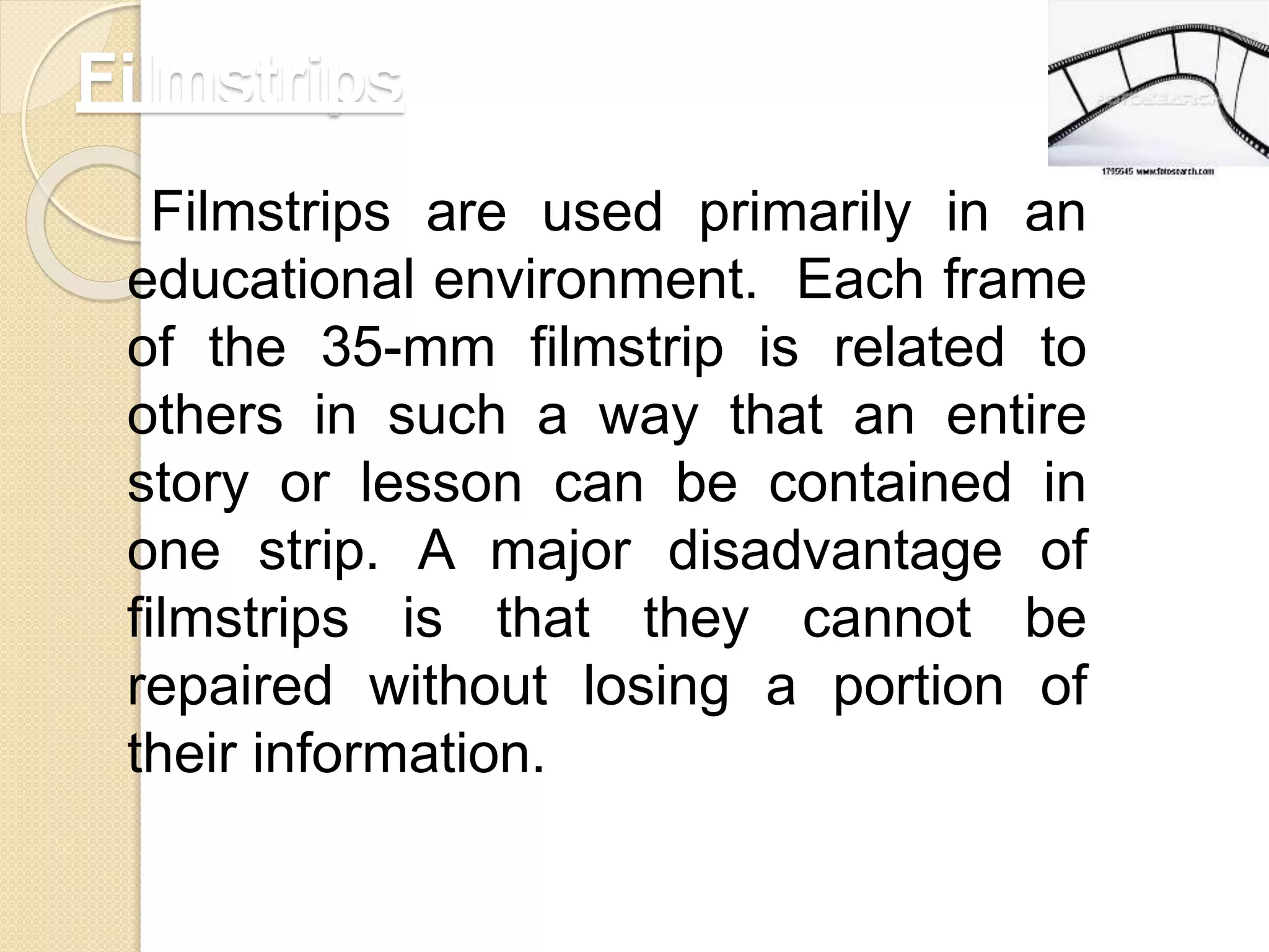 Filmstrips
Filmstrips are used primarily in an
educational environment. Each frame
of the 35-mm filmstrip is related to
others in such a way that an entire
story or lesson can be contained in
one strip. A major disadvantage of
filmstrips is that they cannot be
repaired without losing a portion of
their information.
 